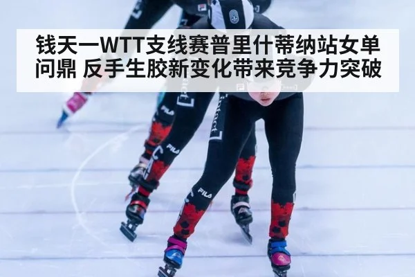 钱天一WTT支线赛普里什蒂纳站女单问鼎 反手生胶新变化带来竞争力突破