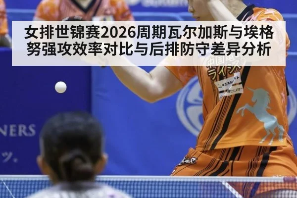 女排世锦赛2026周期瓦尔加斯与埃格努强攻效率对比与后排防守差异分析 - World Cup 2026