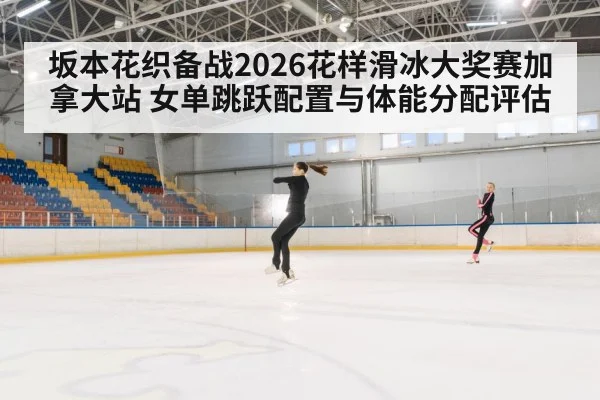 坂本花织备战2026花样滑冰大奖赛加拿大站 女单跳跃配置与体能分配评估